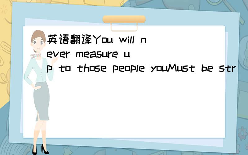 英语翻译You will never measure up to those people youMust be str