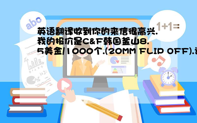 英语翻译收到你的来信很高兴.我的报价是C&F韩国釜山8.5美金/1000个.(20MM FLIP OFF).请把你的需求