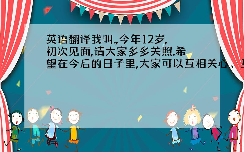 英语翻译我叫.,今年12岁,初次见面,请大家多多关照.希望在今后的日子里,大家可以互相关心、互相爱护、互相帮助,把这段话