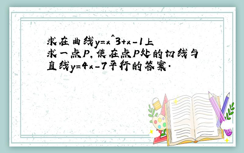 求在曲线y=x^3+x-1上求一点P,使在点P处的切线与直线y=4x-7平行的答案.