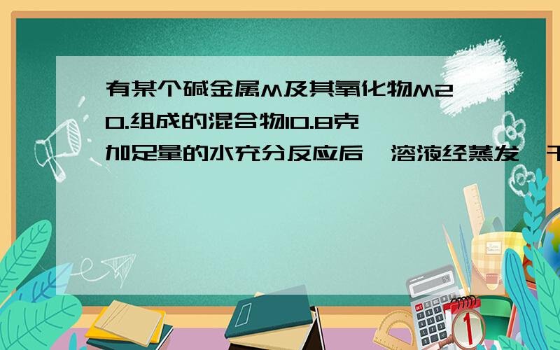 有某个碱金属M及其氧化物M2O.组成的混合物10.8克,加足量的水充分反应后,溶液经蒸发,干燥得到固体16克