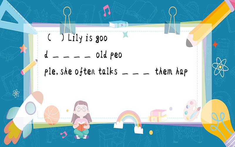 ( )Lily is good ____ old people,she often talks ___ them hap