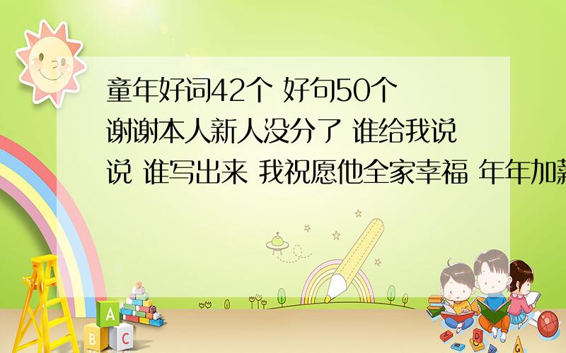 童年好词42个 好句50个 谢谢本人新人没分了 谁给我说说 谁写出来 我祝愿他全家幸福 年年加薪水 存款翻十倍 生活滋味