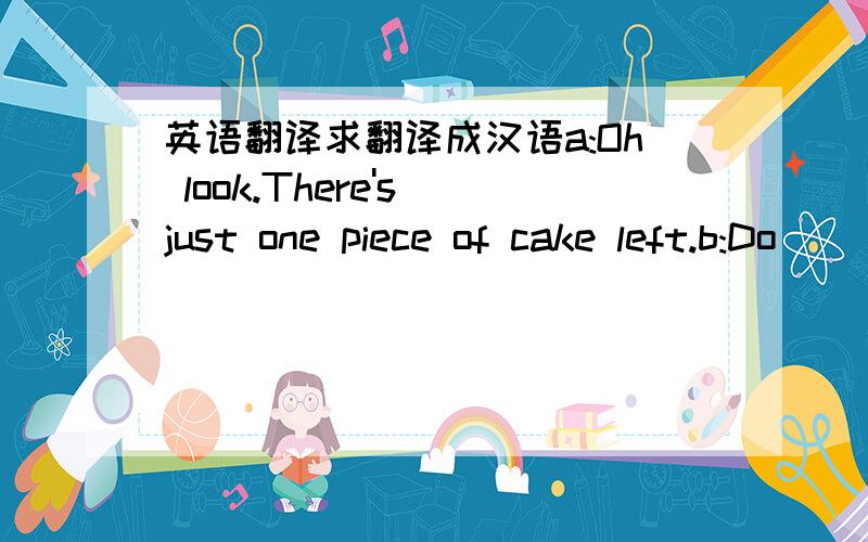 英语翻译求翻译成汉语a:Oh look.There's just one piece of cake left.b:Do