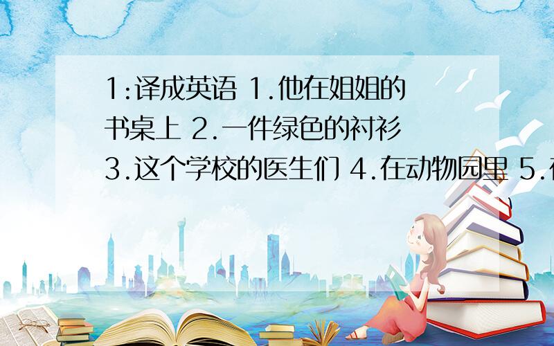 1:译成英语 1.他在姐姐的书桌上 2.一件绿色的衬衫 3.这个学校的医生们 4.在动物园里 5.在飞机里 6.在工厂里