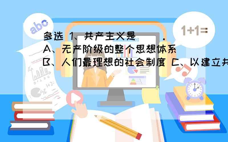 多选 1、共产主义是（ ）.A、无产阶级的整个思想体系 B、人们最理想的社会制度 C、以建立共产主义社会为