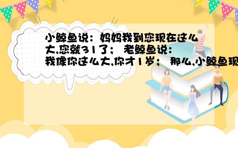 小鲸鱼说：妈妈我到您现在这么大,您就31了； 老鲸鱼说：我像你这么大,你才1岁； 那么,小鲸鱼现在几岁?