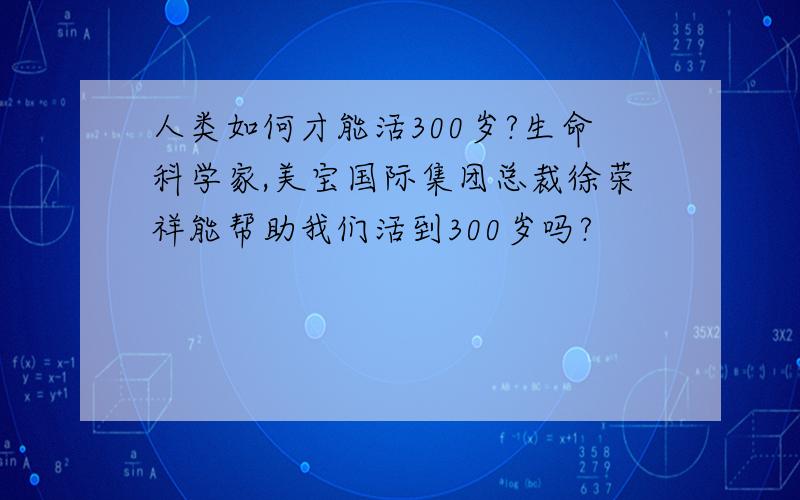 人类如何才能活300岁?生命科学家,美宝国际集团总裁徐荣祥能帮助我们活到300岁吗?