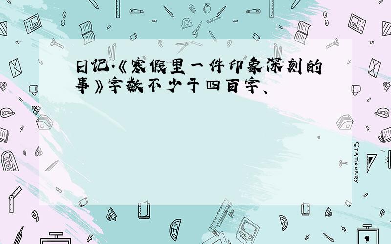 日记.《寒假里一件印象深刻的事》字数不少于四百字、