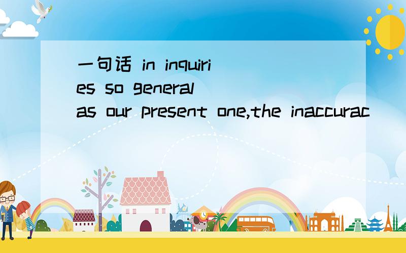 一句话 in inquiries so general as our present one,the inaccurac