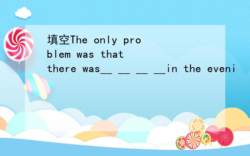 填空The only problem was that there was__ __ __ __in the eveni