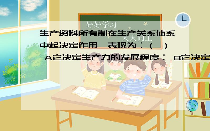 生产资料所有制在生产关系体系中起决定作用,表现为：（ ） A它决定生产力的发展程度； B它决定整个生产