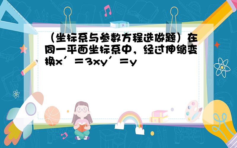 （坐标系与参数方程选做题）在同一平面坐标系中，经过伸缩变换x′＝3xy′＝y