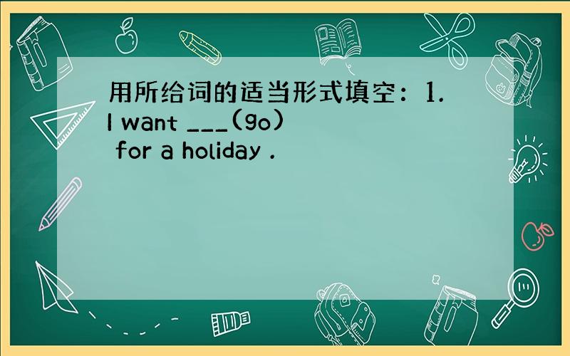 用所给词的适当形式填空：1.I want ___(go) for a holiday .