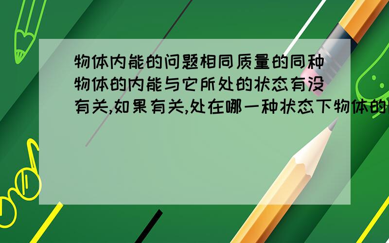 物体内能的问题相同质量的同种物体的内能与它所处的状态有没有关,如果有关,处在哪一种状态下物体的内能最小,哪一种状态下最大