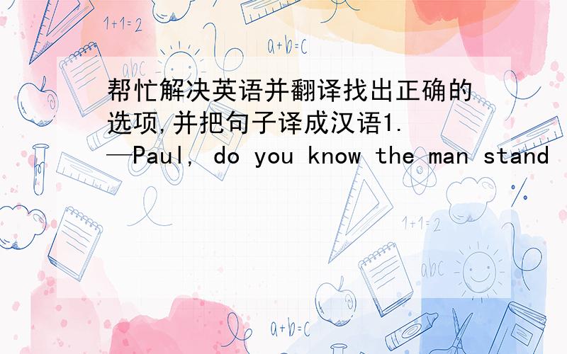 帮忙解决英语并翻译找出正确的选项,并把句子译成汉语1. —Paul, do you know the man stand