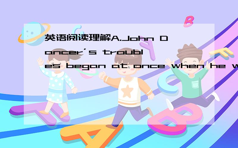 英语阅读理解A.John Dancer’s troubles began at once when he walked