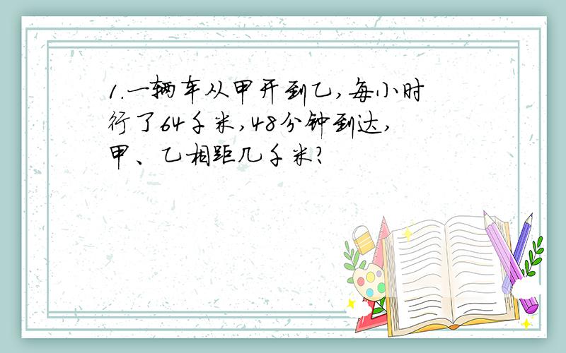 1.一辆车从甲开到乙,每小时行了64千米,48分钟到达,甲、乙相距几千米?