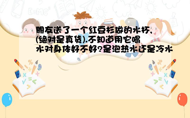 朋友送了一个红豆杉做的水杯,(绝对是真货).不知道用它喝水对身体好不好?是泡热水还是冷水