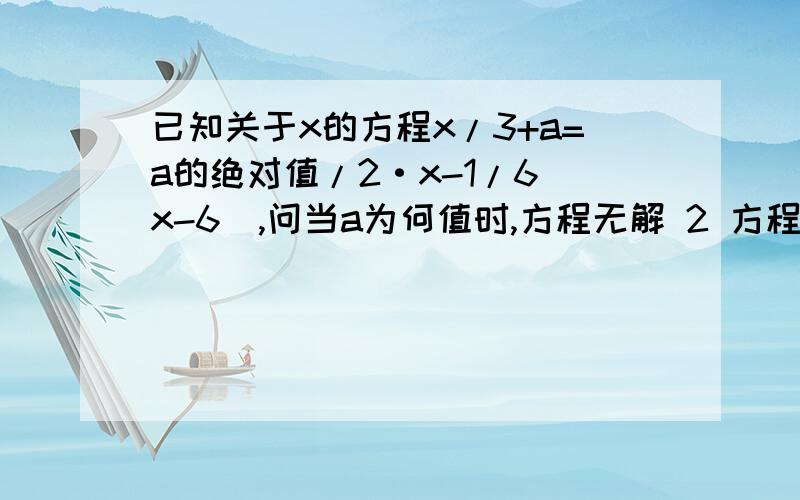 已知关于x的方程x/3+a=a的绝对值/2·x-1/6(x-6),问当a为何值时,方程无解 2 方程有无穷多解