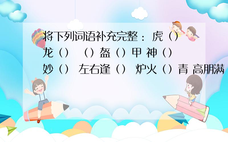 将下列词语补充完整： 虎（）龙（） （）盔（）甲 神（）妙（） 左右逢（） 炉火（）青 高朋满（）