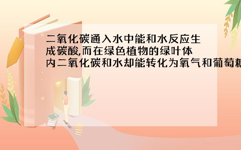 二氧化碳通入水中能和水反应生成碳酸,而在绿色植物的绿叶体内二氧化碳和水却能转化为氧气和葡萄糖