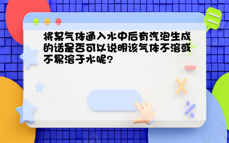 将某气体通入水中后有汽泡生成的话是否可以说明该气体不溶或不易溶于水呢?