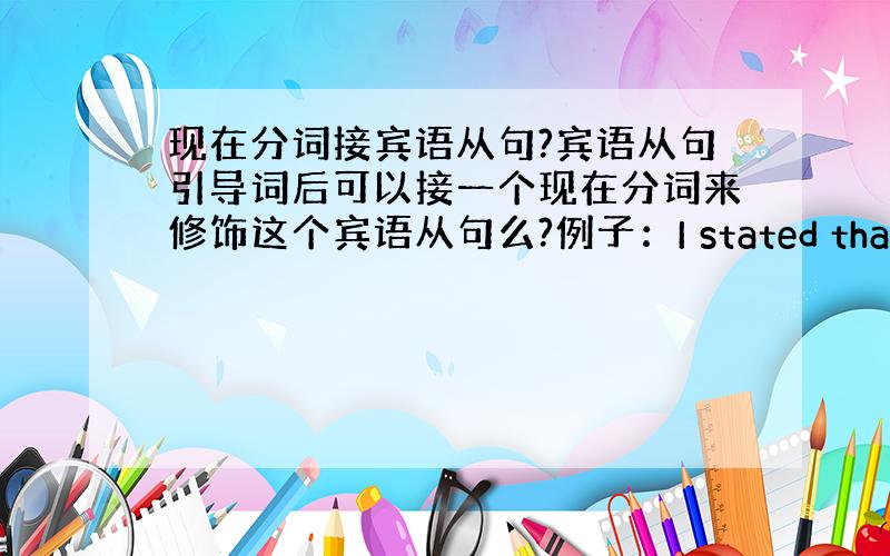 现在分词接宾语从句?宾语从句引导词后可以接一个现在分词来修饰这个宾语从句么?例子：I stated that havin