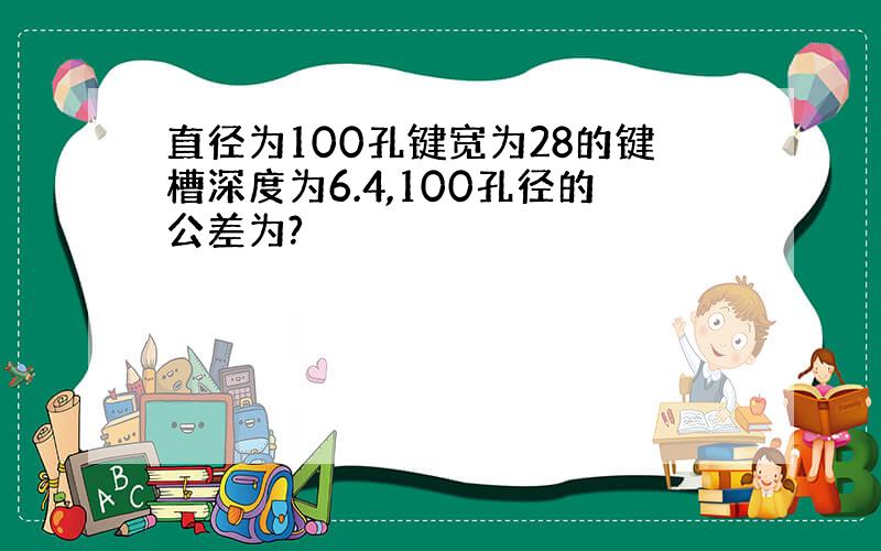 直径为100孔键宽为28的键槽深度为6.4,100孔径的公差为?