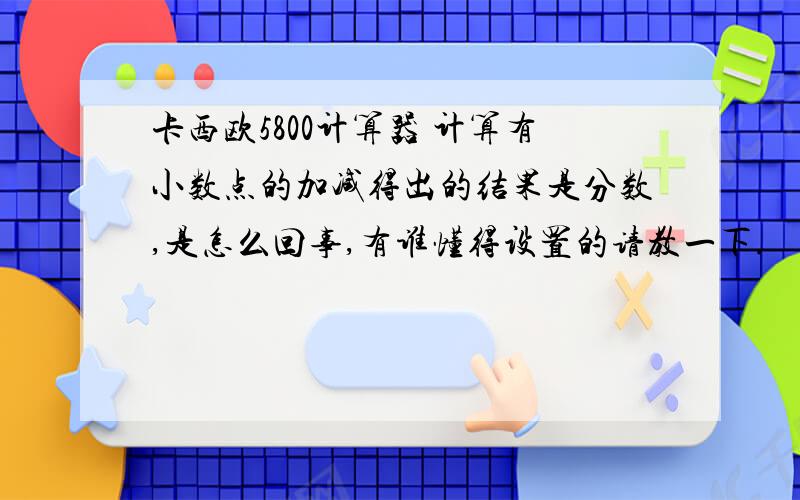 卡西欧5800计算器 计算有小数点的加减得出的结果是分数,是怎么回事,有谁懂得设置的请教一下.