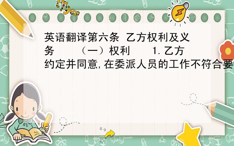 英语翻译第六条 乙方权利及义务　　（一）权利　　1.乙方约定并同意,在委派人员的工作不符合要求的情况下,乙方应给予员工培