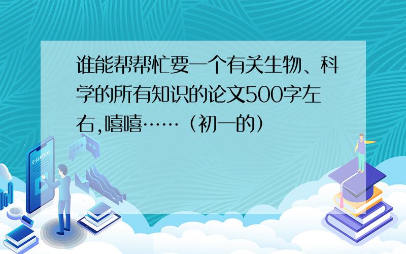 谁能帮帮忙要一个有关生物、科学的所有知识的论文500字左右,嘻嘻……（初一的）