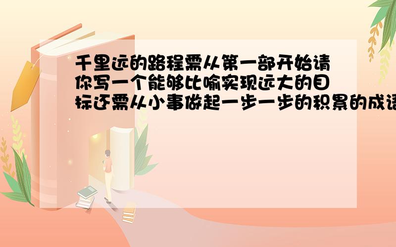 千里远的路程需从第一部开始请你写一个能够比喻实现远大的目标还需从小事做起一步一步的积累的成语