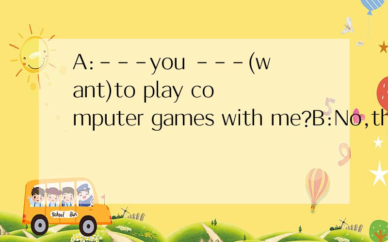 A:---you ---(want)to play computer games with me?B:No,thanks