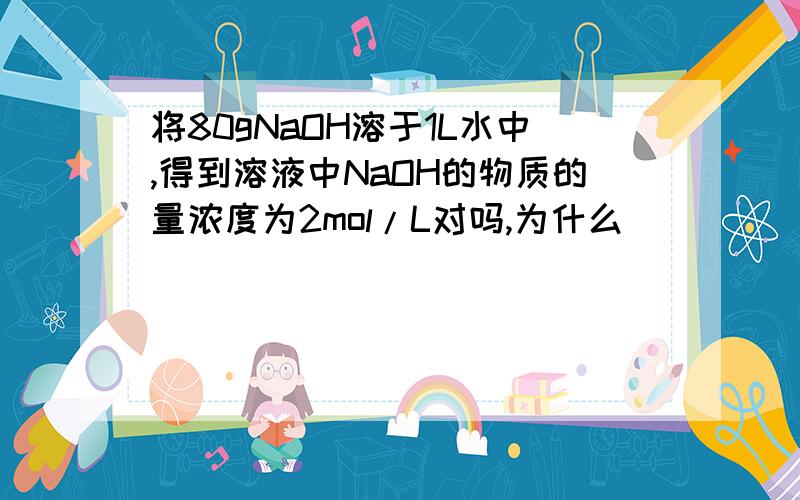 将80gNaOH溶于1L水中,得到溶液中NaOH的物质的量浓度为2mol/L对吗,为什么