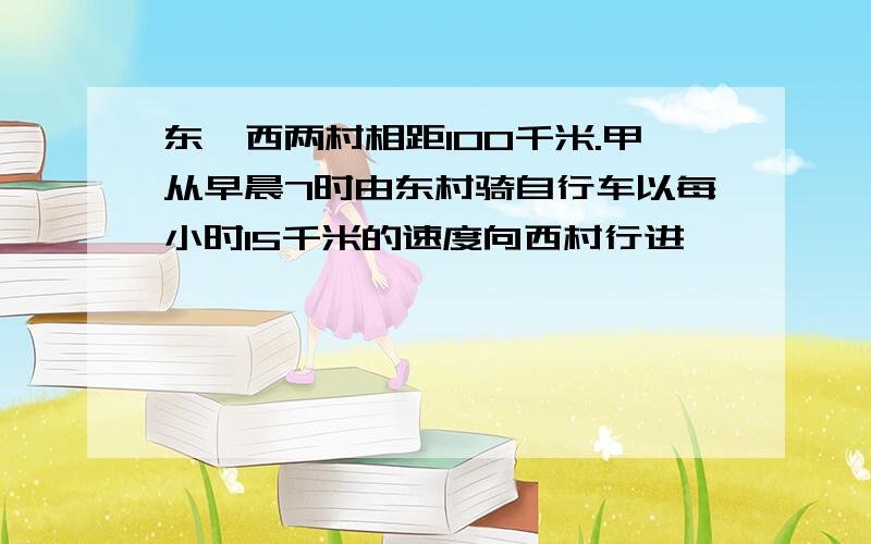 东,西两村相距100千米.甲从早晨7时由东村骑自行车以每小时15千米的速度向西村行进,