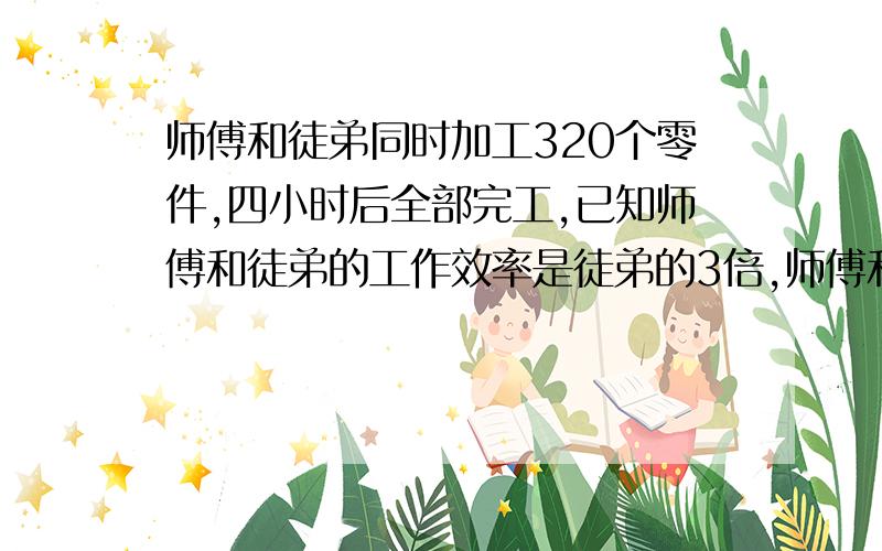 师傅和徒弟同时加工320个零件,四小时后全部完工,已知师傅和徒弟的工作效率是徒弟的3倍,师傅和徒弟每小时各加工多少个零件