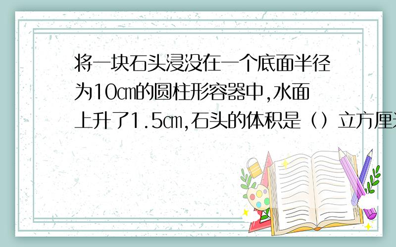 将一块石头浸没在一个底面半径为10㎝的圆柱形容器中,水面上升了1.5㎝,石头的体积是（）立方厘米,.