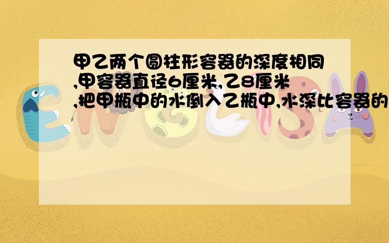 甲乙两个圆柱形容器的深度相同,甲容器直径6厘米,乙8厘米,把甲瓶中的水倒入乙瓶中,水深比容器的2/3低