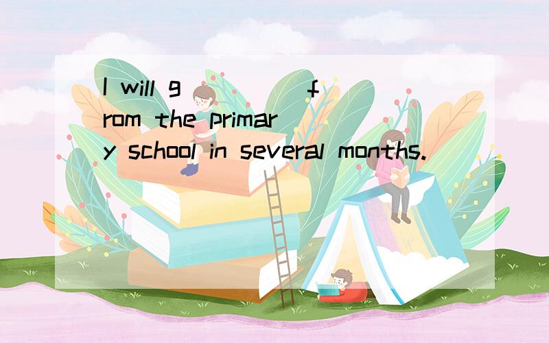 I will g_____from the primary school in several months.