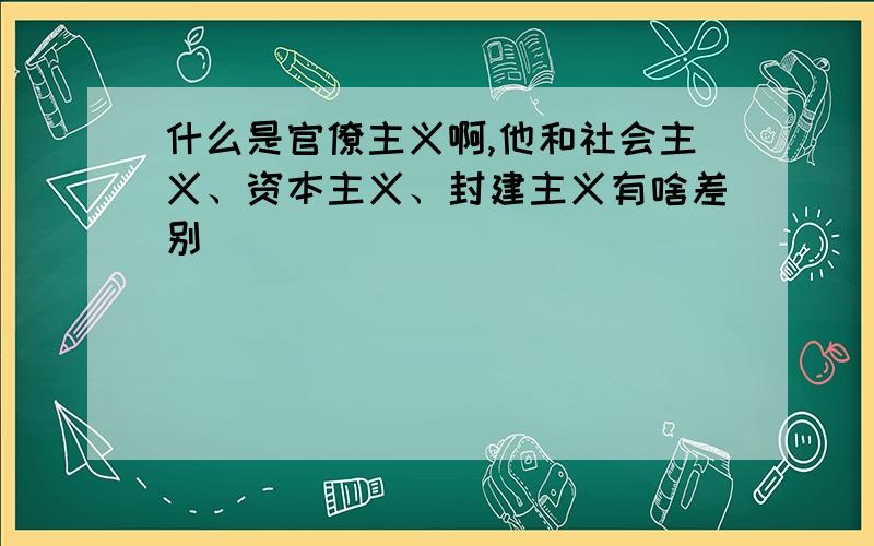 什么是官僚主义啊,他和社会主义、资本主义、封建主义有啥差别