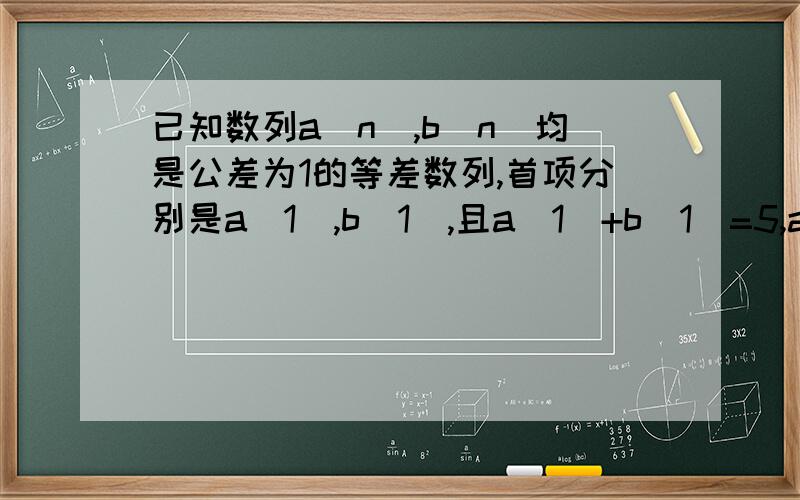 已知数列a（n）,b（n）均是公差为1的等差数列,首项分别是a（1),b(1),且a（1）+b（1）=5,a（1）,b（