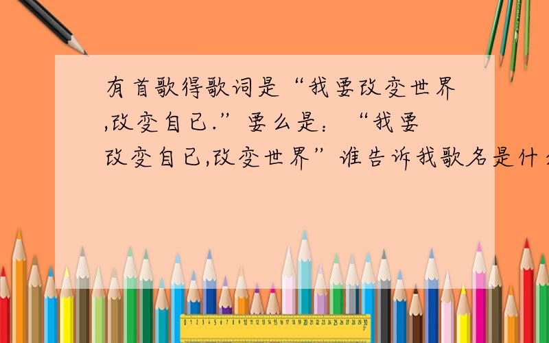 有首歌得歌词是“我要改变世界,改变自已.”要么是：“我要改变自已,改变世界”谁告诉我歌名是什么?