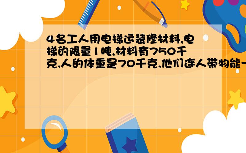 4名工人用电梯运装修材料,电梯的限量1吨,材料有750千克,人的体重是70千克,他们连人带物能一