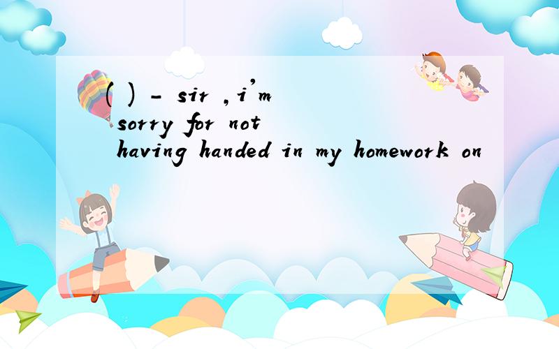 ( ) - sir ,i'm sorry for not having handed in my homework on