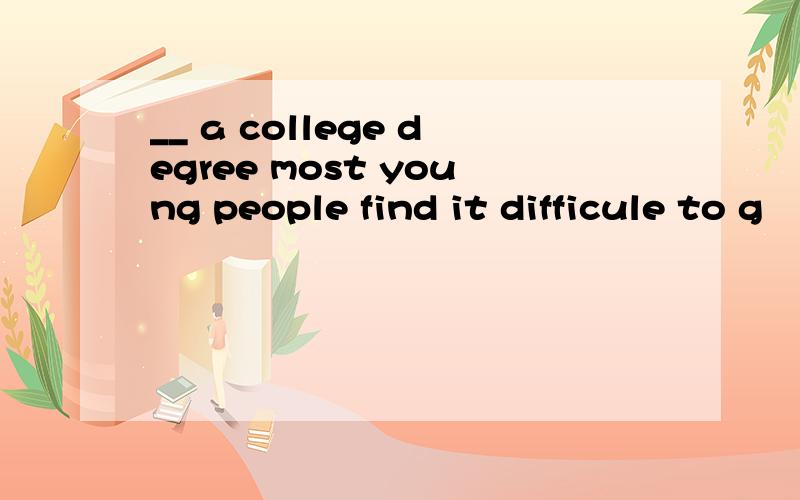 __ a college degree most young people find it difficule to g