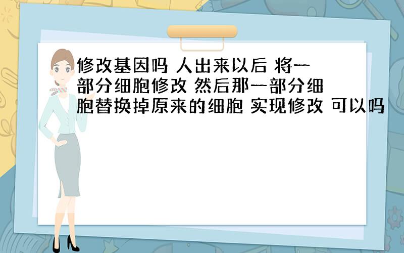 修改基因吗 人出来以后 将一部分细胞修改 然后那一部分细胞替换掉原来的细胞 实现修改 可以吗