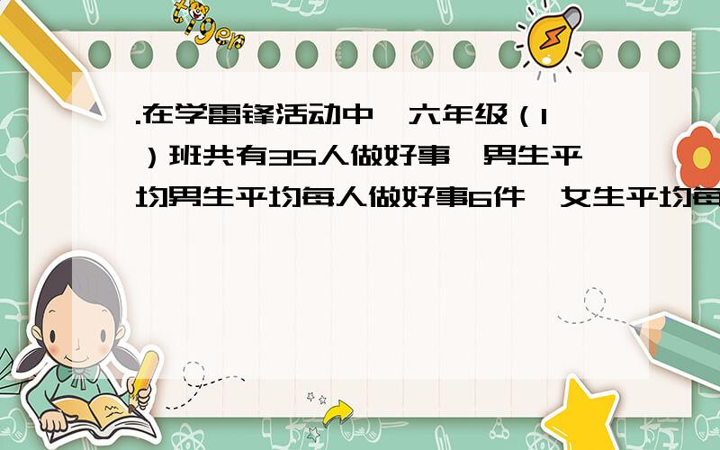 .在学雷锋活动中,六年级（1）班共有35人做好事,男生平均男生平均每人做好事6件,女生平均每人做好事8件.已知男生比女生