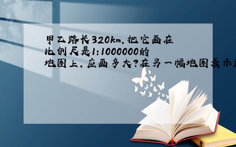 甲乙路长320km,把它画在比例尺是1:1000000的地图上,应画多大?在另一幅地图表示路长4cm,比例尺是多少?