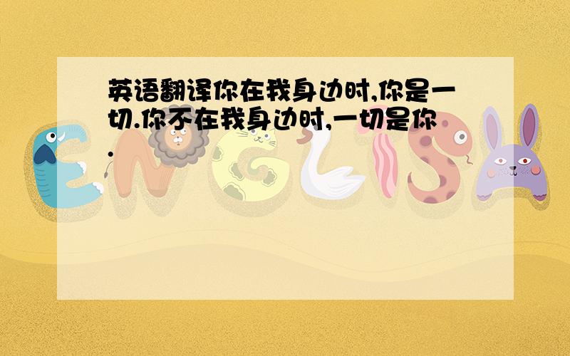 英语翻译你在我身边时,你是一切.你不在我身边时,一切是你.